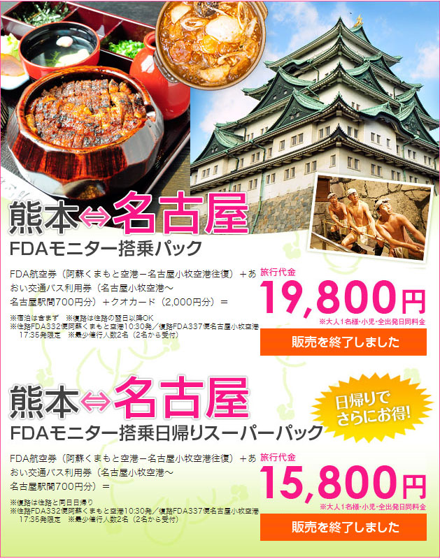 熊本⇔名古屋FDAモニター搭乗パック：FDA航空券（阿蘇くまもと空港－名古屋小牧空港往復）＋あおい交通バス利用券（名古屋小牧空港～ 名古屋駅間700円分）＋クオカード（2,000円分）＝ 旅行代金19,800円※宿泊は含まず　※復路は往路の翌日以降OK ※往路FDA332便阿蘇くまもと空港10:30発／復路FDA337便名古屋小牧空港 17:35発限定　※最少催行人数2名（2名から受付）　※大人1名様・小児・全出発日同料金、熊本⇔名古屋FDAモニター搭乗日帰りスーパーパック：FDA航空券（阿蘇くまもと空港－名古屋小牧空港往復）＋あおい交通バス利用券（名古屋小牧空港～名古屋駅間700円分）＝ 旅行代金15,800円　※大人1名様・小児・全出発日同料金※復路は往路と同日日帰り ※往路FDA332便阿蘇くまもと空港10:30発／復路FDA337便名古屋小牧空港 17:35発限定　※最少催行人数2名（2名から受付）